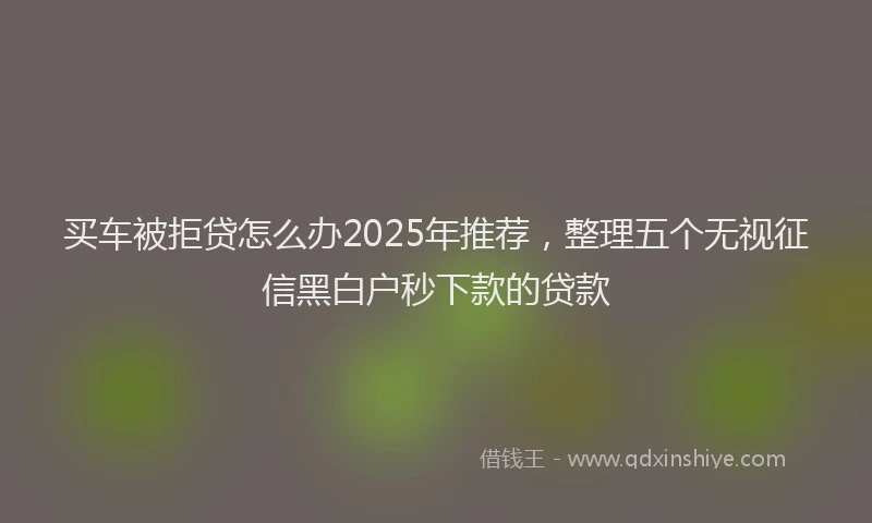 买车被拒贷怎么办2025年推荐，整理五个无视征信黑白户秒下款的贷款