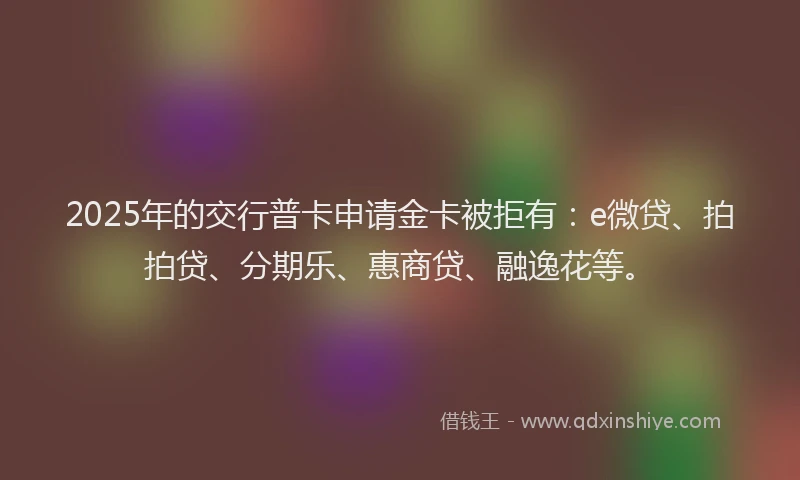 2025年的交行普卡申请金卡被拒有：e微贷、拍拍贷、分期乐、惠商贷、融逸花等。