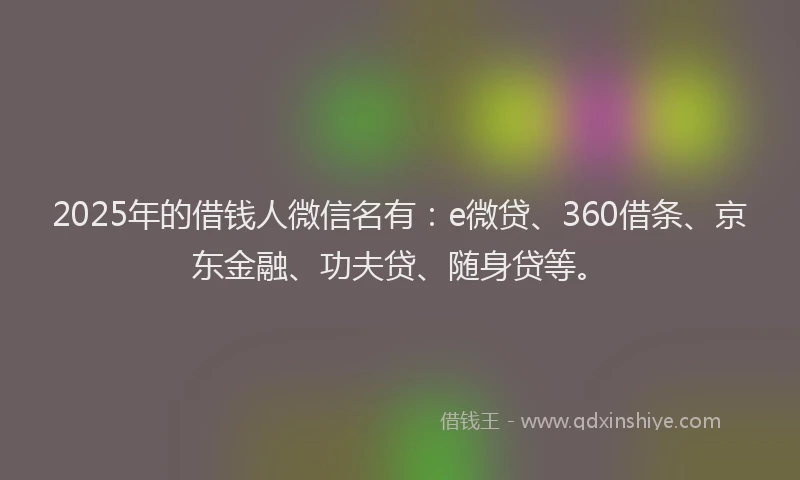 2025年的借钱人微信名有：e微贷、360借条、京东金融、功夫贷、随身贷等。