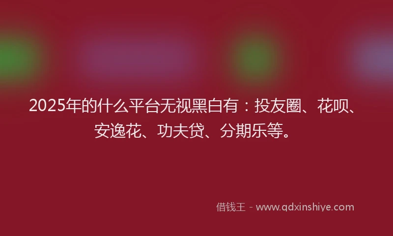 2025年的什么平台无视黑白有：投友圈、花呗、安逸花、功夫贷、分期乐等。