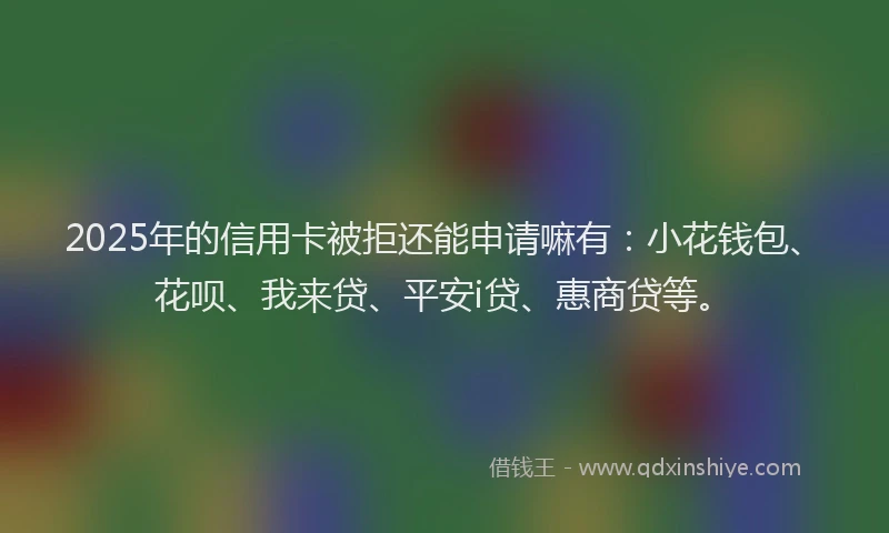 2025年的信用卡被拒还能申请嘛有：小花钱包、花呗、我来贷、平安i贷、惠商贷等。