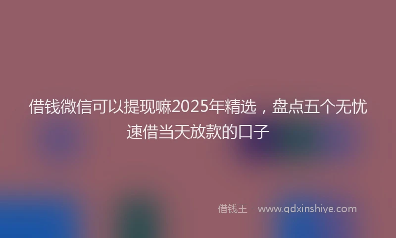 借钱微信可以提现嘛2025年精选，盘点五个无忧速借当天放款的口子