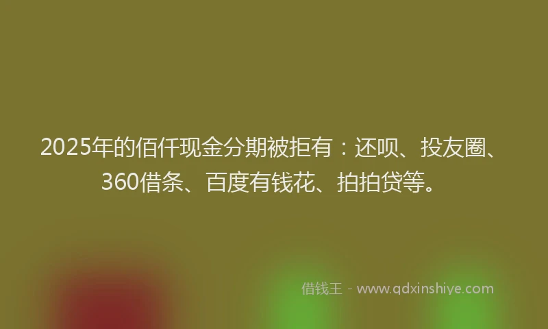 2025年的佰仟现金分期被拒有：还呗、投友圈、360借条、百度有钱花、拍拍贷等。