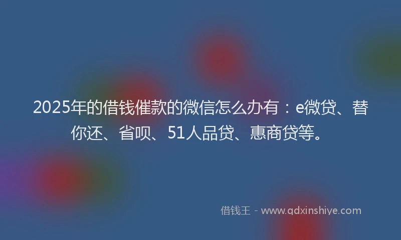 2025年的借钱催款的微信怎么办有：e微贷、替你还、省呗、51人品贷、惠商贷等。