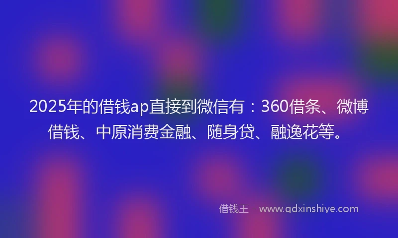 2025年的借钱ap直接到微信有：360借条、微博借钱、中原消费金融、随身贷、融逸花等。