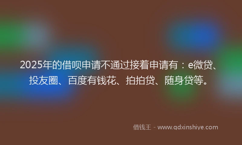 2025年的借呗申请不通过接着申请有：e微贷、投友圈、百度有钱花、拍拍贷、随身贷等。