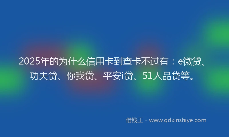 2025年的为什么信用卡到查卡不过有：e微贷、功夫贷、你我贷、平安i贷、51人品贷等。