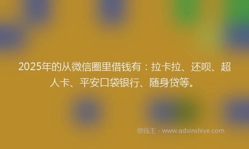 2025年的从微信圈里借钱有：拉卡拉、还呗、超人卡、平安口袋银行、随身贷等。