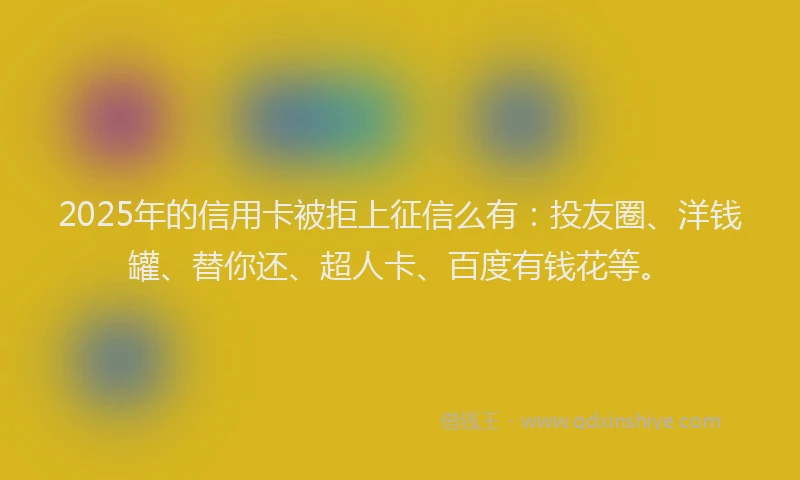 2025年的信用卡被拒上征信么有：投友圈、洋钱罐、替你还、超人卡、百度有钱花等。
