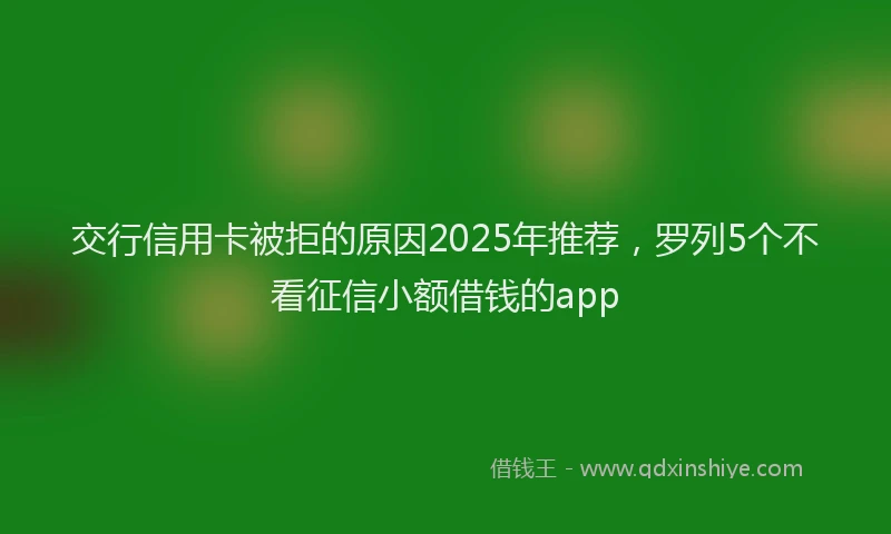 交行信用卡被拒的原因2025年推荐，罗列5个不看征信小额借钱的app