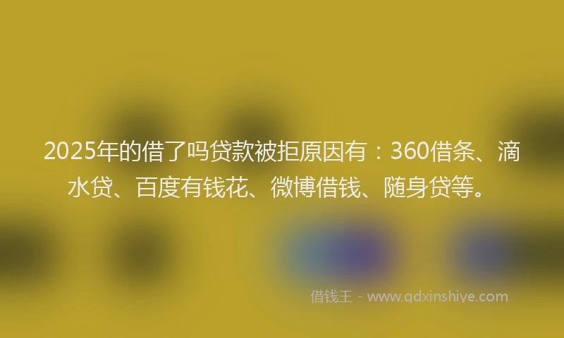2025年的借了吗贷款被拒原因有：360借条、滴水贷、百度有钱花、微博借钱、随身贷等。