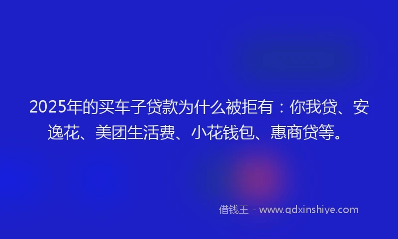 2025年的买车子贷款为什么被拒有：你我贷、安逸花、美团生活费、小花钱包、惠商贷等。