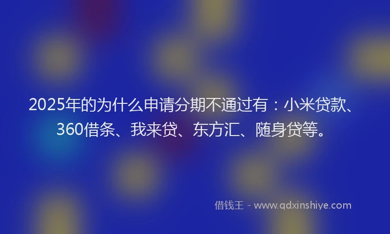 2025年的为什么申请分期不通过有：小米贷款、360借条、我来贷、东方汇、随身贷等。