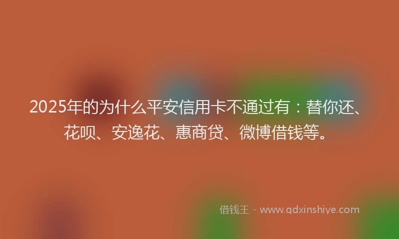 2025年的为什么平安信用卡不通过有：替你还、花呗、安逸花、惠商贷、微博借钱等。