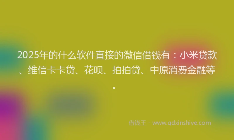 2025年的什么软件直接的微信借钱有：小米贷款、维信卡卡贷、花呗、拍拍贷、中原消费金融等。