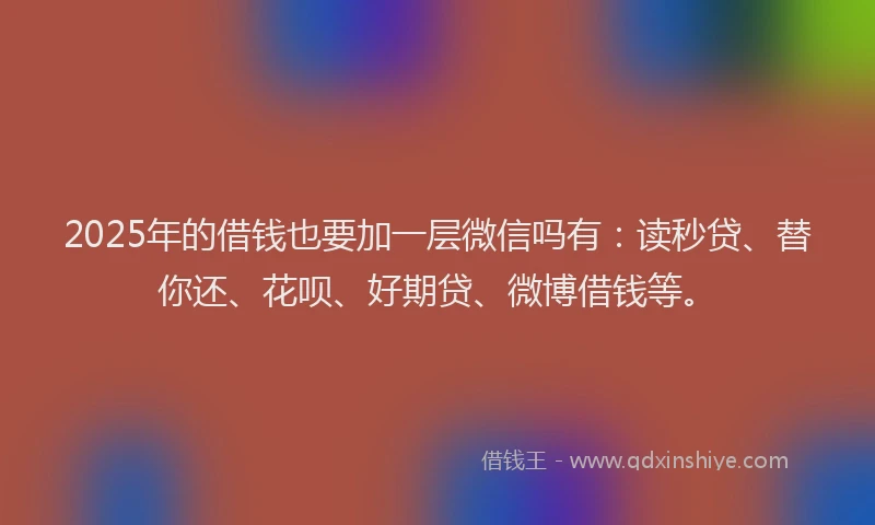 2025年的借钱也要加一层微信吗有：读秒贷、替你还、花呗、好期贷、微博借钱等。