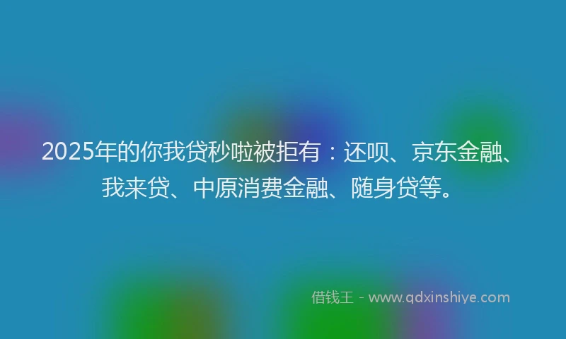 2025年的你我贷秒啦被拒有：还呗、京东金融、我来贷、中原消费金融、随身贷等。