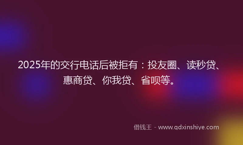 2025年的交行电话后被拒有：投友圈、读秒贷、惠商贷、你我贷、省呗等。