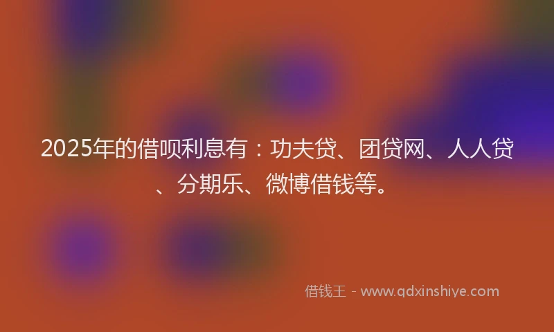 2025年的借呗利息有：功夫贷、团贷网、人人贷、分期乐、微博借钱等。
