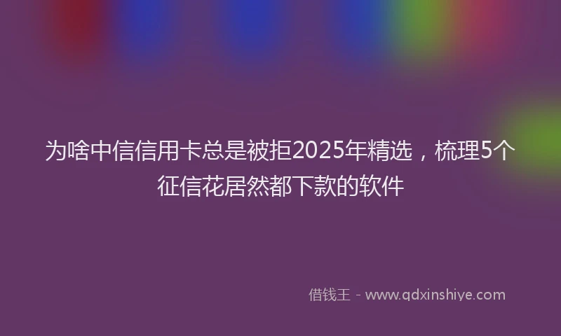 为啥中信信用卡总是被拒2025年精选，梳理5个征信花居然都下款的软件