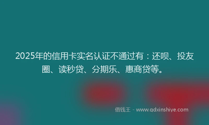 2025年的信用卡实名认证不通过有：还呗、投友圈、读秒贷、分期乐、惠商贷等。