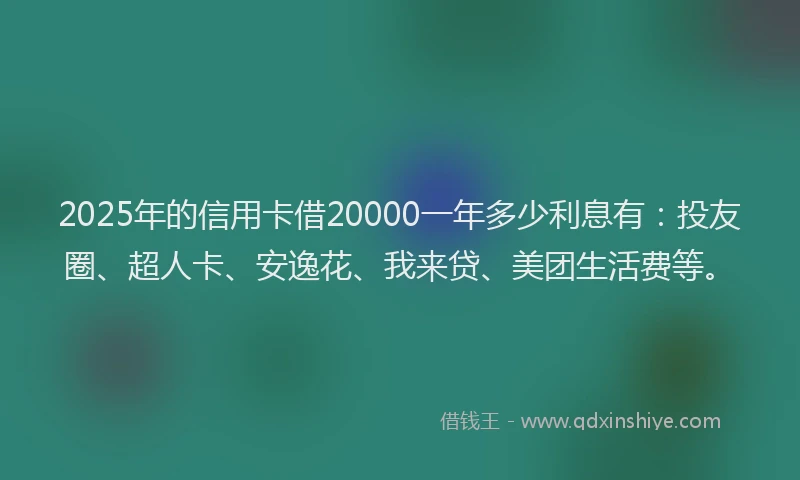 2025年的信用卡借20000一年多少利息有：投友圈、超人卡、安逸花、我来贷、美团生活费等。