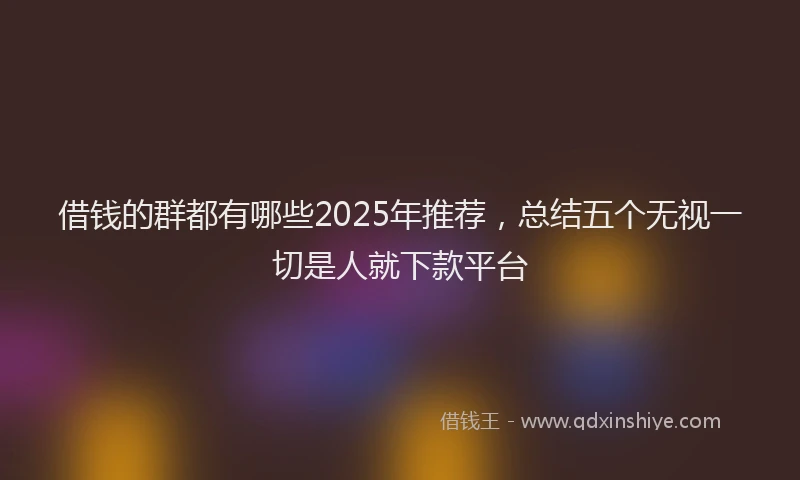 借钱的群都有哪些2025年推荐，总结五个无视一切是人就下款平台
