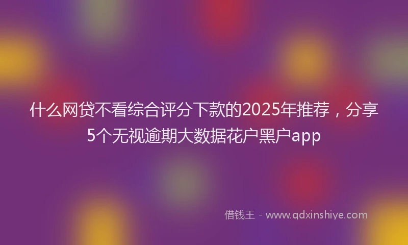 什么网贷不看综合评分下款的2025年推荐，分享5个无视逾期大数据花户黑户app