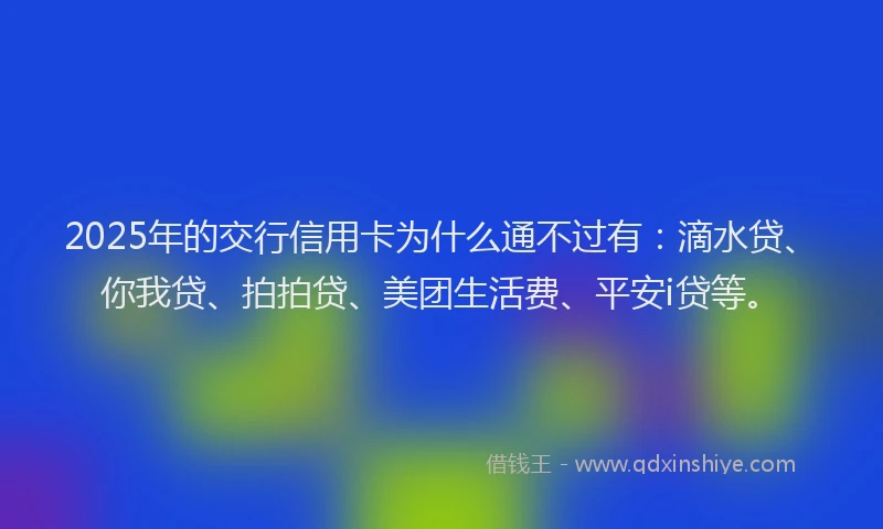 2025年的交行信用卡为什么通不过有：滴水贷、你我贷、拍拍贷、美团生活费、平安i贷等。