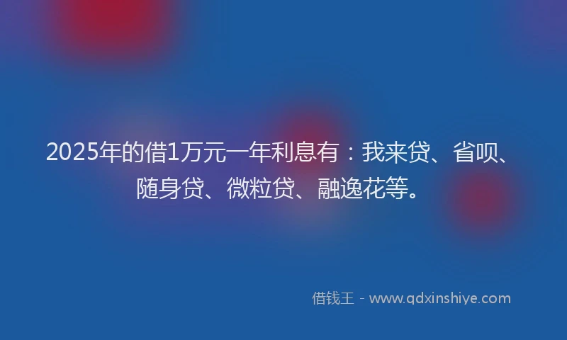 2025年的借1万元一年利息有：我来贷、省呗、随身贷、微粒贷、融逸花等。