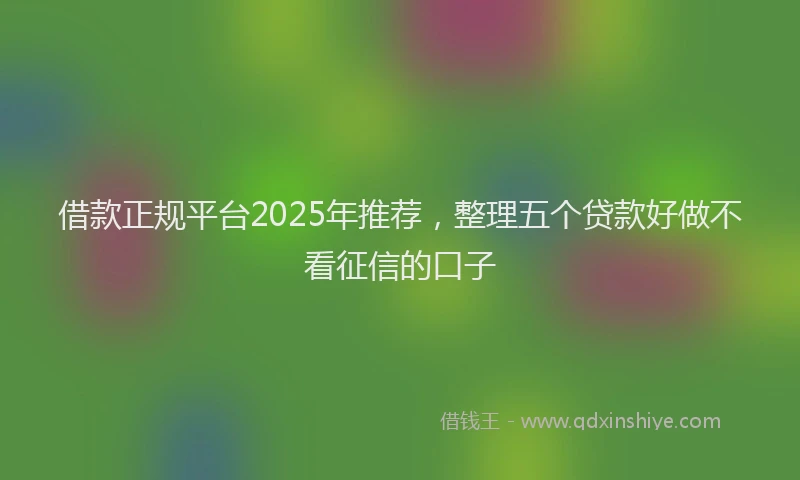 借款正规平台2025年推荐，整理五个贷款好做不看征信的口子