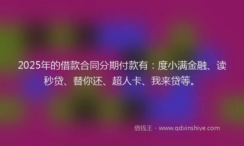 2025年的借款合同分期付款有：度小满金融、读秒贷、替你还、超人卡、我来贷等。
