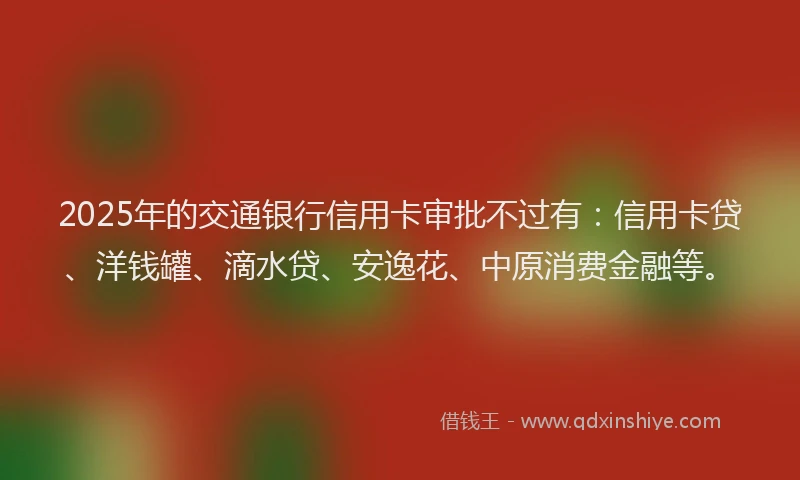 2025年的交通银行信用卡审批不过有：信用卡贷、洋钱罐、滴水贷、安逸花、中原消费金融等。
