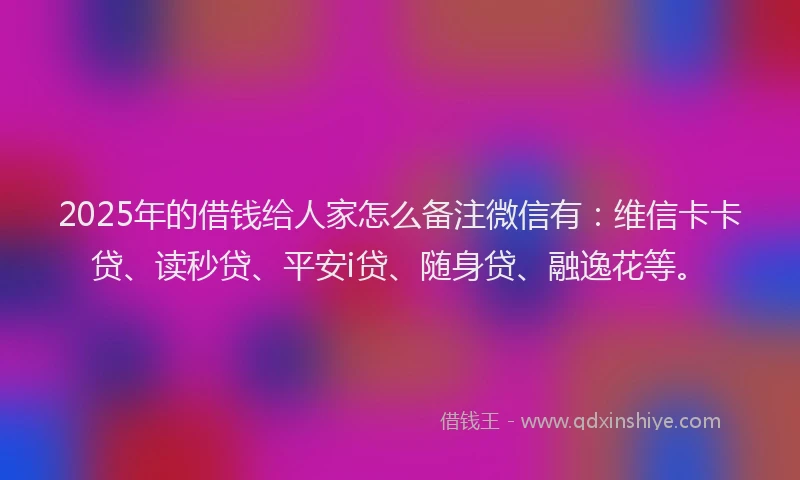 2025年的借钱给人家怎么备注微信有：维信卡卡贷、读秒贷、平安i贷、随身贷、融逸花等。