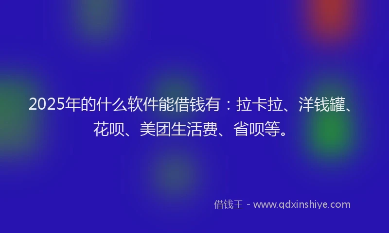 2025年的什么软件能借钱有：拉卡拉、洋钱罐、花呗、美团生活费、省呗等。