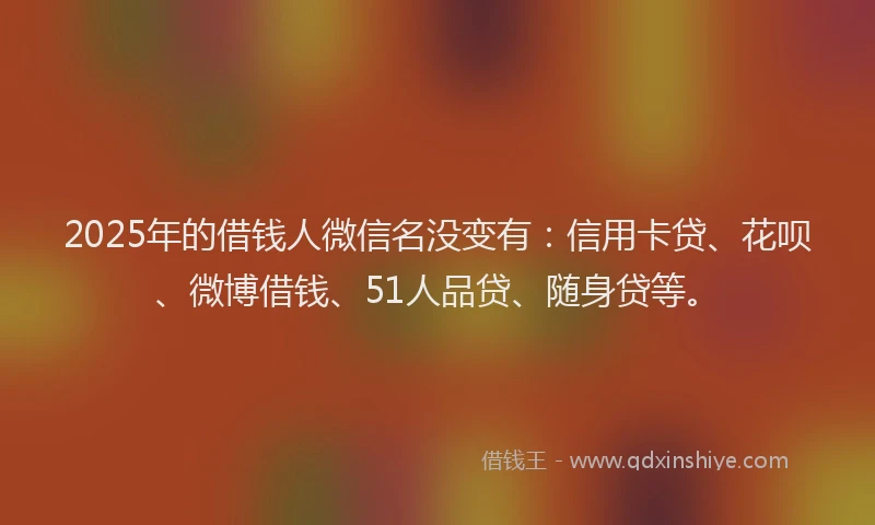 2025年的借钱人微信名没变有：信用卡贷、花呗、微博借钱、51人品贷、随身贷等。