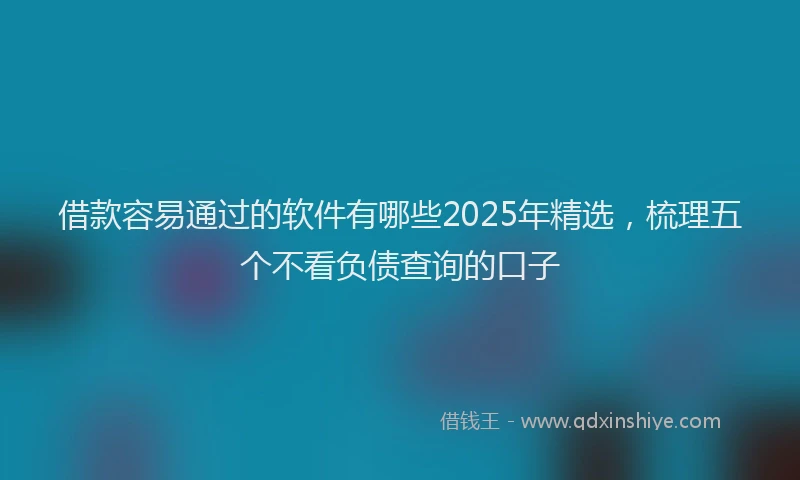 借款容易通过的软件有哪些2025年精选，梳理五个不看负债查询的口子