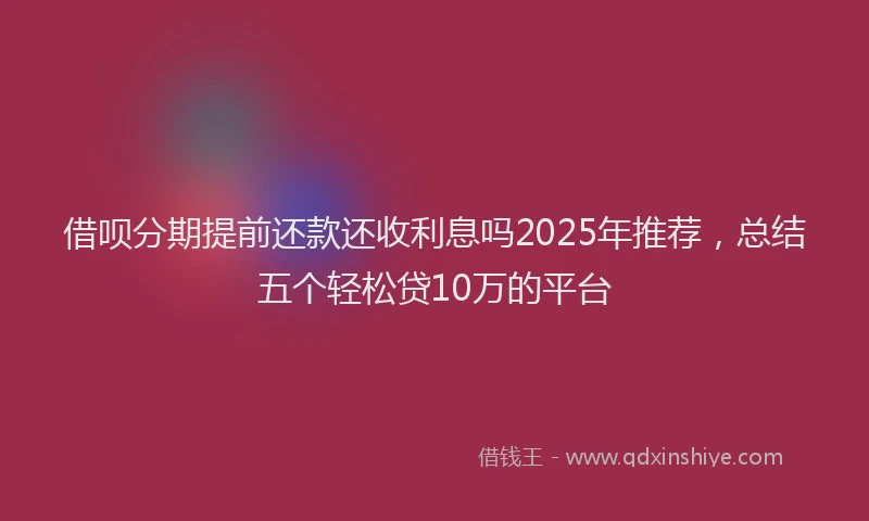 借呗分期提前还款还收利息吗2025年推荐，总结五个轻松贷10万的平台
