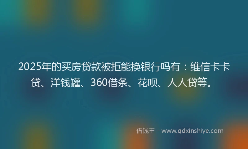 2025年的买房贷款被拒能换银行吗有：维信卡卡贷、洋钱罐、360借条、花呗、人人贷等。