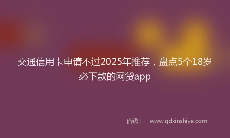 交通信用卡申请不过2025年推荐，盘点5个18岁必下款的网贷app