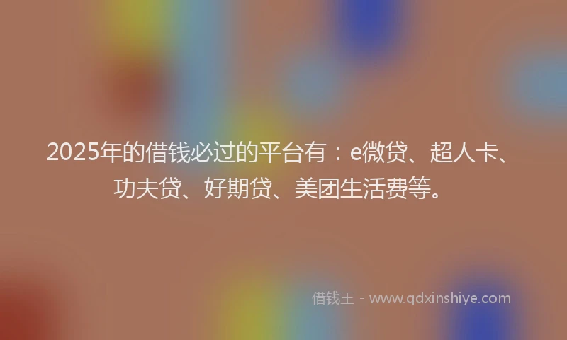 2025年的借钱必过的平台有：e微贷、超人卡、功夫贷、好期贷、美团生活费等。