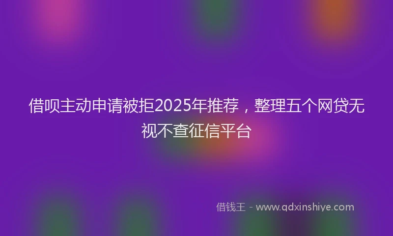 借呗主动申请被拒2025年推荐，整理五个网贷无视不查征信平台