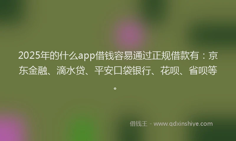 2025年的什么app借钱容易通过正规借款有：京东金融、滴水贷、平安口袋银行、花呗、省呗等。