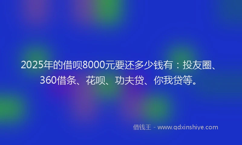 2025年的借呗8000元要还多少钱有：投友圈、360借条、花呗、功夫贷、你我贷等。