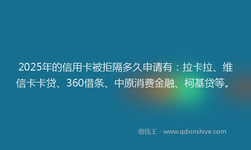 2025年的信用卡被拒隔多久申请有：拉卡拉、维信卡卡贷、360借条、中原消费金融、柯基贷等。