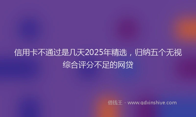 信用卡不通过是几天2025年精选，归纳五个无视综合评分不足的网贷