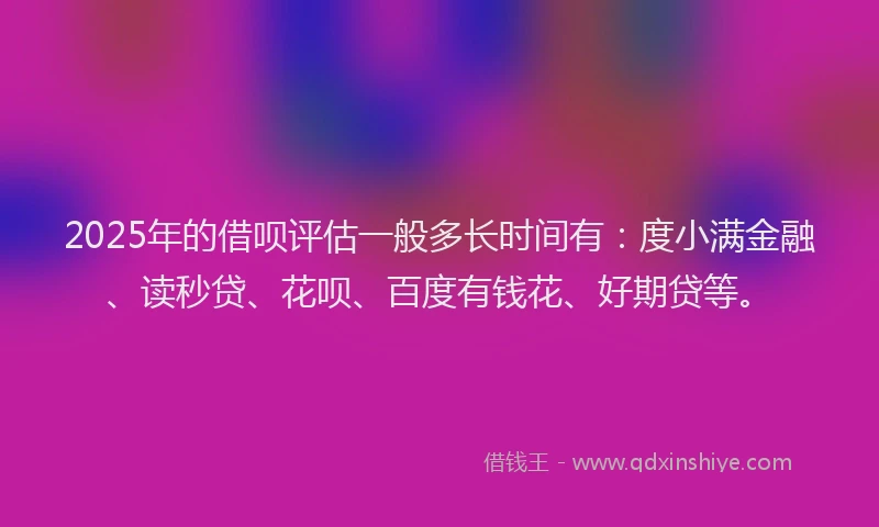 2025年的借呗评估一般多长时间有：度小满金融、读秒贷、花呗、百度有钱花、好期贷等。