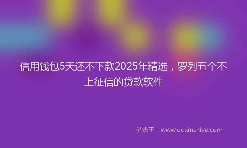 信用钱包5天还不下款2025年精选，罗列五个不上征信的贷款软件