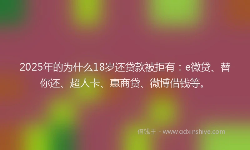 2025年的为什么18岁还贷款被拒有：e微贷、替你还、超人卡、惠商贷、微博借钱等。