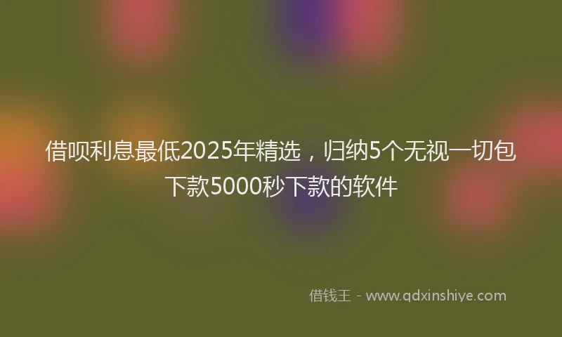 借呗利息最低2025年精选，归纳5个无视一切包下款5000秒下款的软件